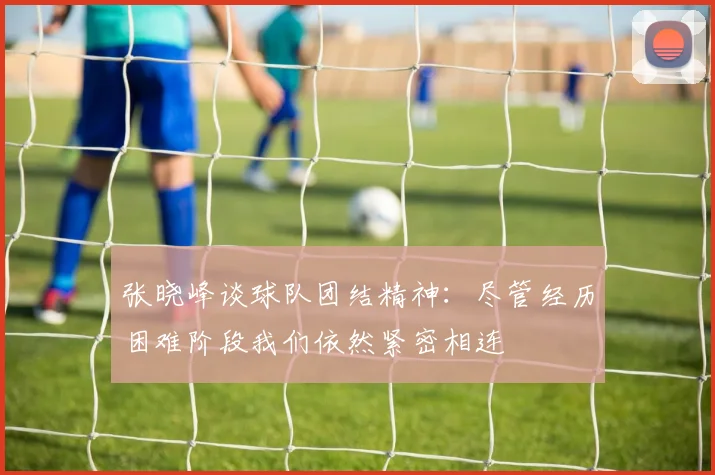 张晓峰谈球队团结精神：尽管经历困难阶段我们依然紧密相连