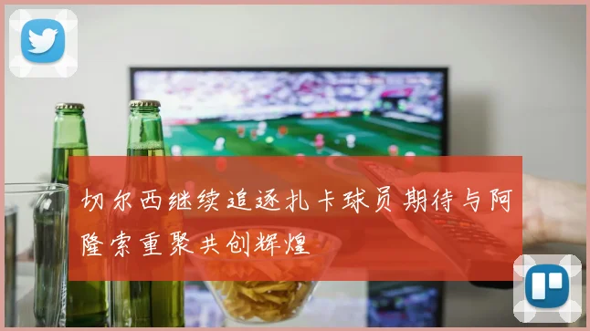 切尔西继续追逐扎卡球员期待与阿隆索重聚共创辉煌