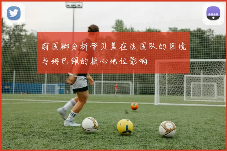 前国脚分析登贝莱在法国队的困境与姆巴佩的核心地位影响