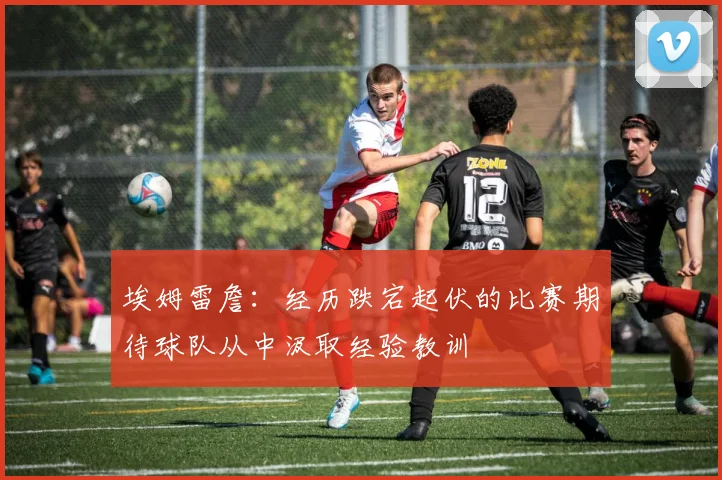 埃姆雷詹：经历跌宕起伏的比赛期待球队从中汲取经验教训