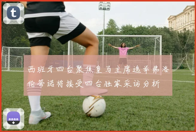西班牙四台聚焦皇马主席选举弗洛伦蒂诺将接受四台独家采访分析