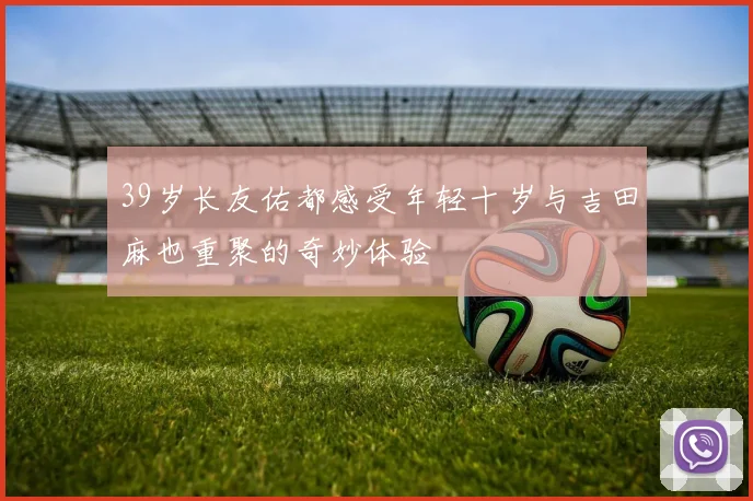 39岁长友佑都感受年轻十岁与吉田麻也重聚的奇妙体验
