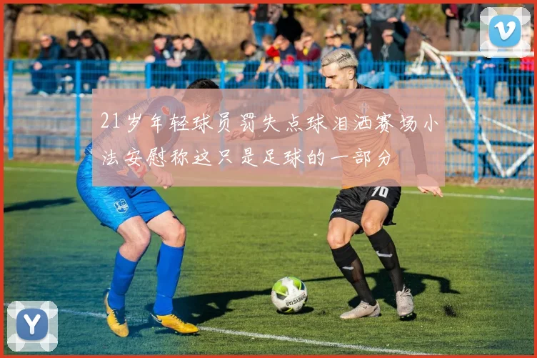 21岁年轻球员罚失点球泪洒赛场小法安慰称这只是足球的一部分