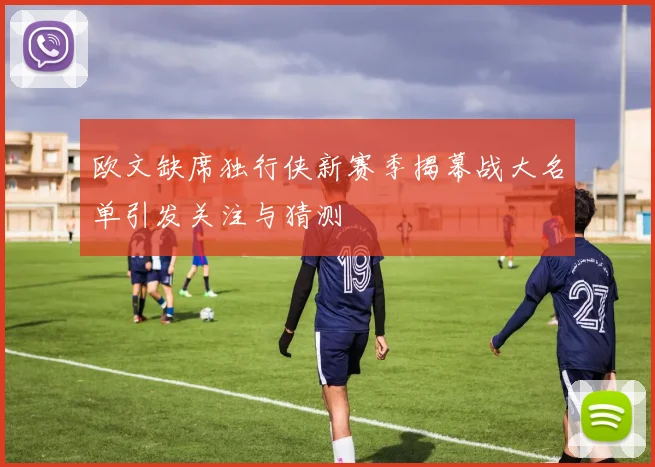 欧文缺席独行侠新赛季揭幕战大名单引发关注与猜测