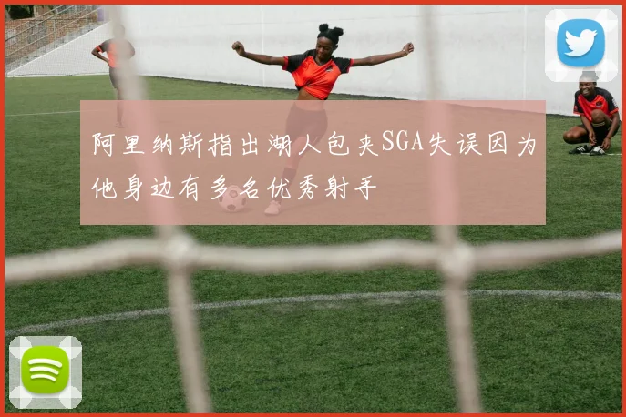 阿里纳斯指出湖人包夹SGA失误因为他身边有多名优秀射手