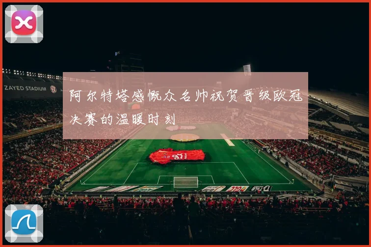 阿尔特塔感慨众名帅祝贺晋级欧冠决赛的温暖时刻