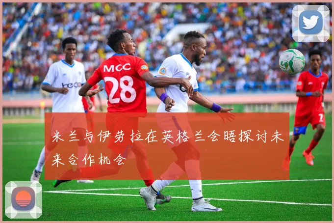 米兰与伊劳拉在英格兰会晤探讨未来合作机会